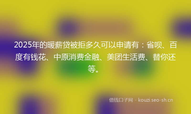 2025年的暖薪贷被拒多久可以申请有:省呗、百度有钱花、中原消费金融、美团生活费、替你还等。