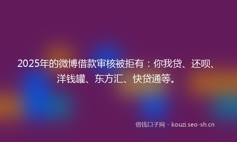 2025年的微博借款审核被拒有：你我贷、还呗、洋钱罐、东方汇、快贷通等。
