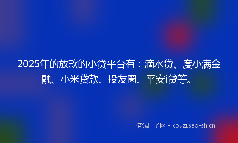 2025年的放款的小贷平台有：滴水贷、度小满金融、小米贷款、投友圈、平安i贷等。