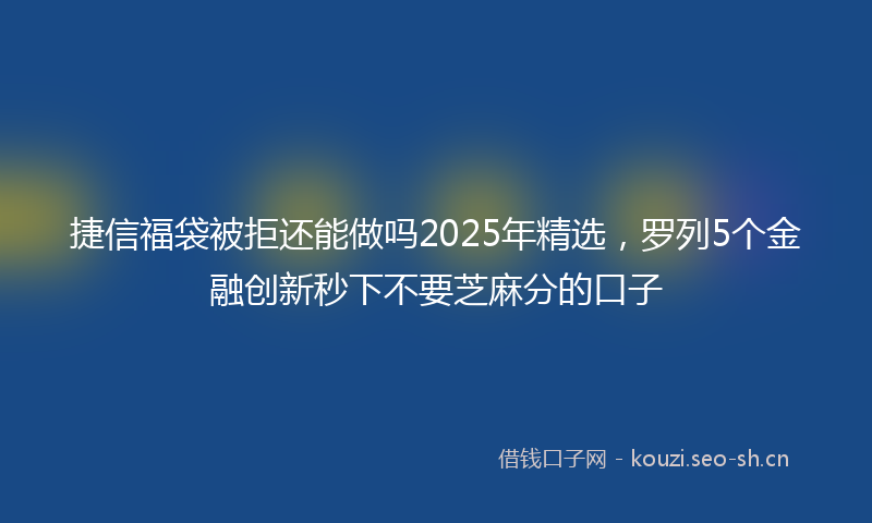 捷信福袋被拒还能做吗2025年精选,罗列5个金融创新秒下不要芝麻分的口子