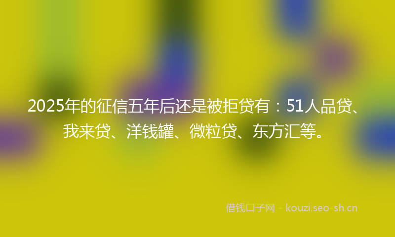 2025年的征信五年后还是被拒贷有：51人品贷、我来贷、洋钱罐、微粒贷、东方汇等。