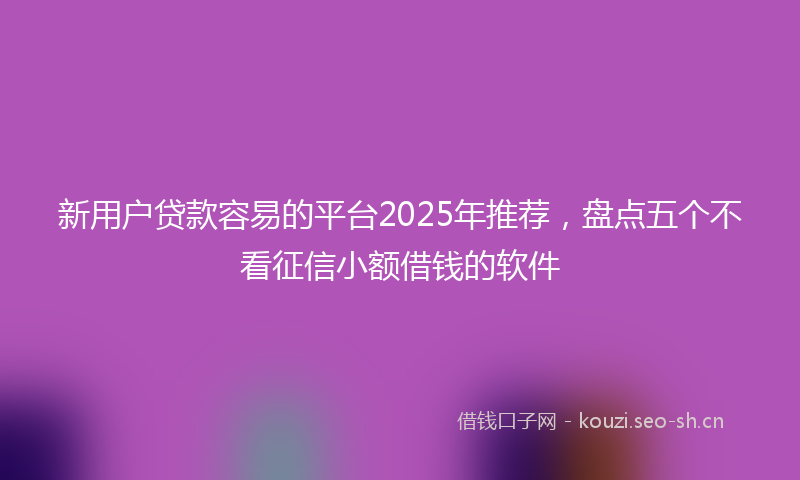 新用户贷款容易的平台2025年推荐，盘点五个不看征信小额借钱的软件