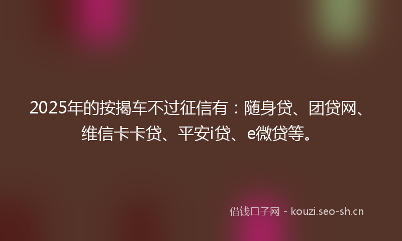 2025年的按揭车不过征信有：随身贷、团贷网、维信卡卡贷、平安i贷、e微贷等。