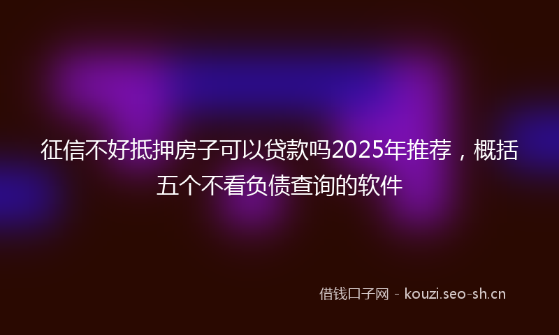 征信不好抵押房子可以贷款吗2025年推荐，概括五个不看负债查询的软件