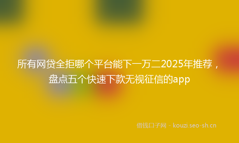 所有网贷全拒哪个平台能下一万二2025年推荐，盘点五个快速下款无视征信的app