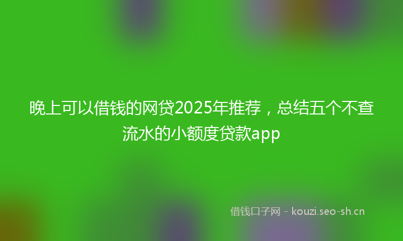 晚上可以借钱的网贷2025年推荐，总结五个不查流水的小额度贷款app