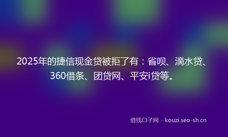 2025年的捷信现金贷被拒了有：省呗、滴水贷、360借条、团贷网、平安i贷等。