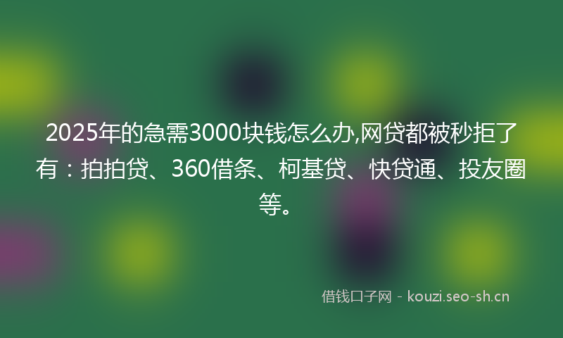 2025年的急需3000块钱怎么办,网贷都被秒拒了有：拍拍贷、360借条、柯基贷、快贷通、投友圈等。
