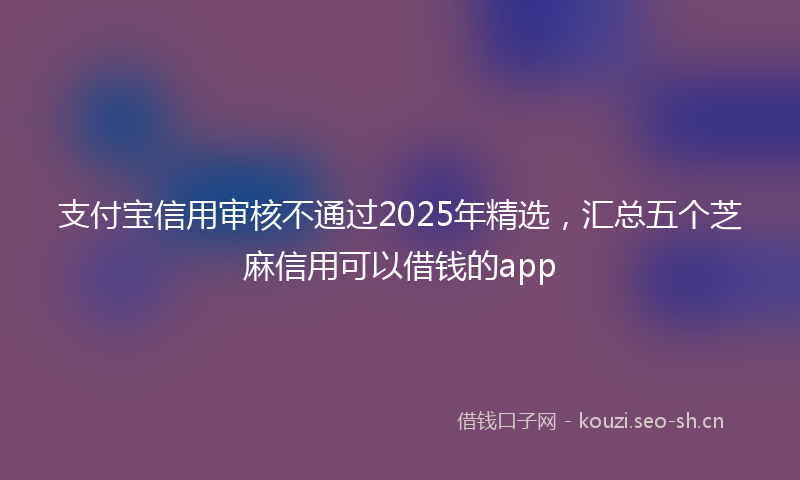 支付宝信用审核不通过2025年精选，汇总五个芝麻信用可以借钱的app