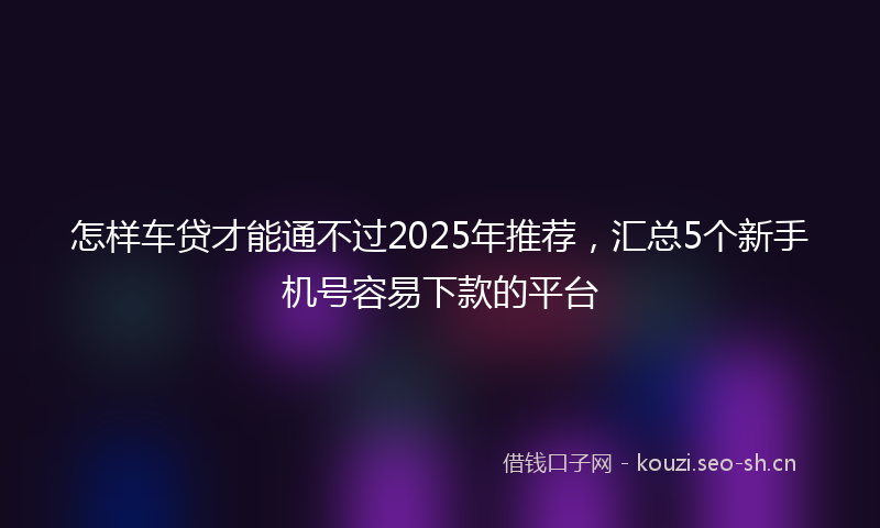 怎样车贷才能通不过2025年推荐，汇总5个新手机号容易下款的平台