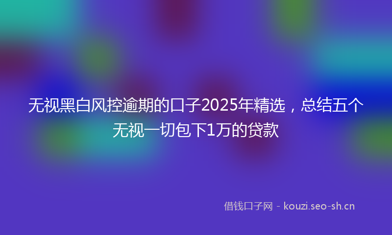 无视黑白风控逾期的口子2025年精选，总结五个无视一切包下1万的贷款