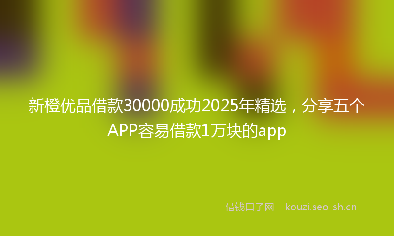 新橙优品借款30000成功2025年精选，分享五个APP容易借款1万块的app