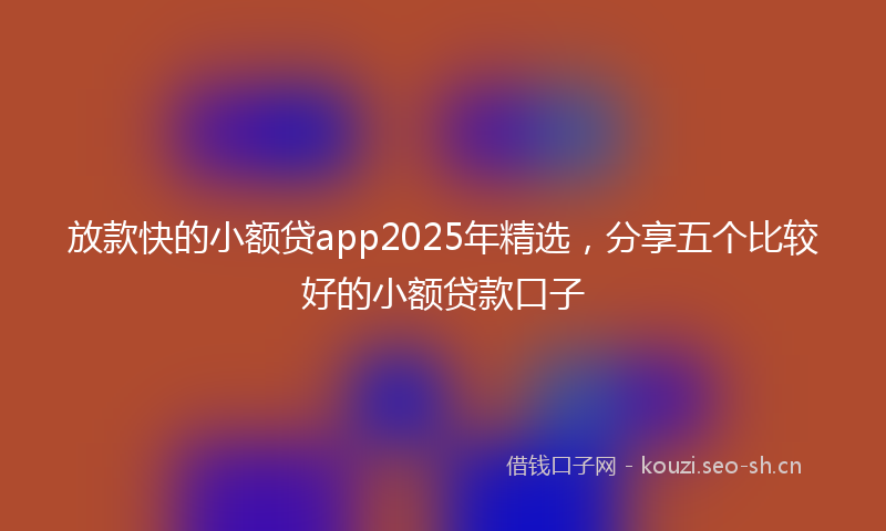 放款快的小额贷app2025年精选，分享五个比较好的小额贷款口子