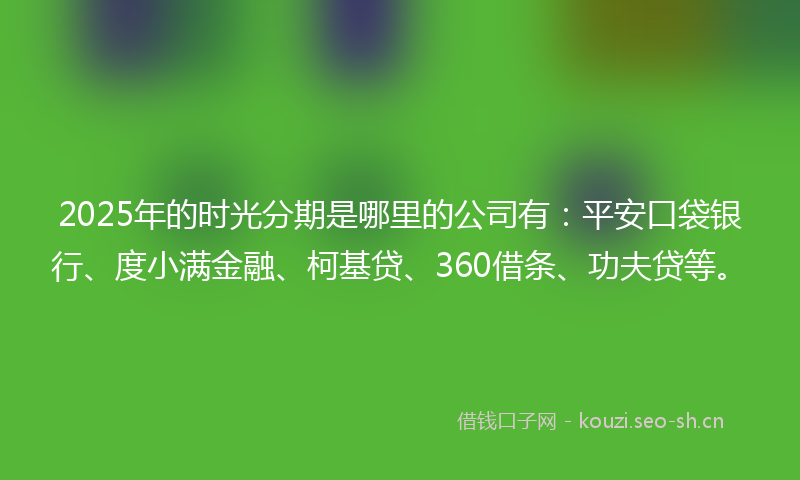 2025年的时光分期是哪里的公司有：平安口袋银行、度小满金融、柯基贷、360借条、功夫贷等。