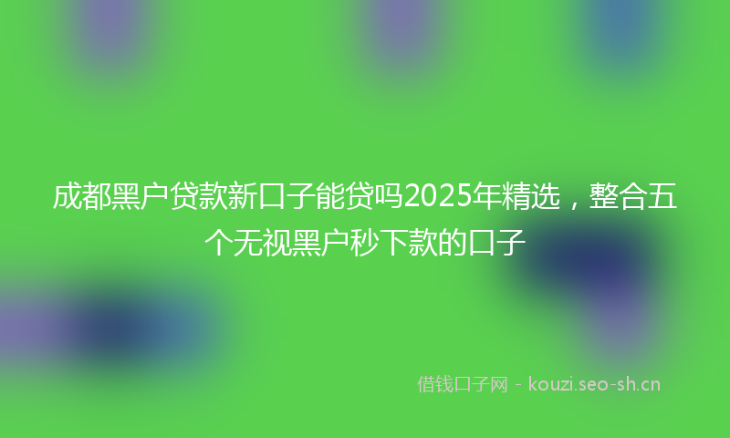 成都黑户贷款新口子能贷吗2025年精选，整合五个无视黑户秒下款的口子
