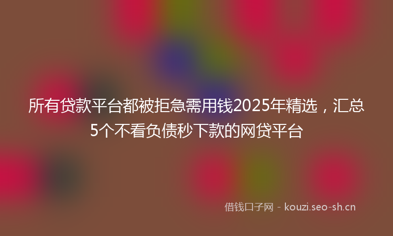 所有贷款平台都被拒急需用钱2025年精选，汇总5个不看负债秒下款的网贷平台