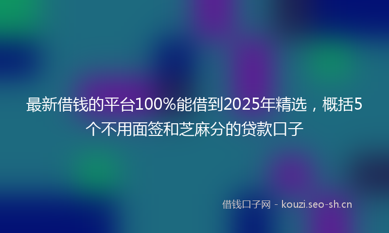 最新借钱的平台100%能借到2025年精选，概括5个不用面签和芝麻分的贷款口子