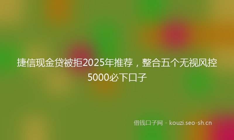 捷信现金贷被拒2025年推荐，整合五个无视风控5000必下口子