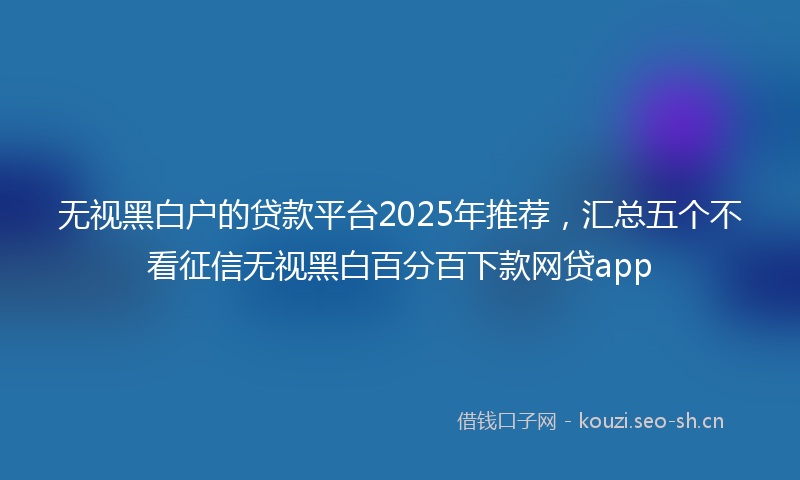 无视黑白户的贷款平台2025年推荐，汇总五个不看征信无视黑白百分百下款网贷app