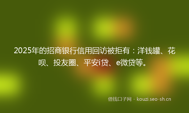 2025年的招商银行信用回访被拒有：洋钱罐、花呗、投友圈、平安i贷、e微贷等。