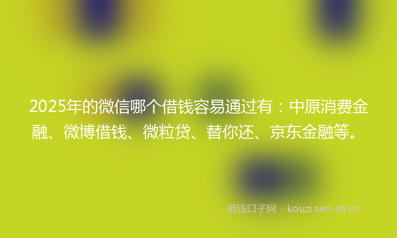 2025年的微信哪个借钱容易通过有：中原消费金融、微博借钱、微粒贷、替你还、京东金融等。