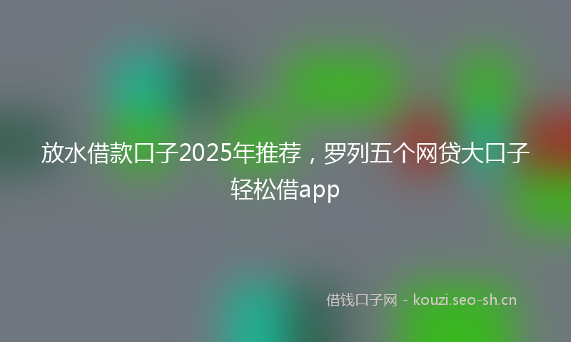 放水借款口子2025年推荐，罗列五个网贷大口子轻松借app