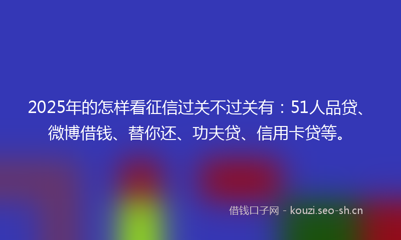 2025年的怎样看征信过关不过关有：51人品贷、微博借钱、替你还、功夫贷、信用卡贷等。