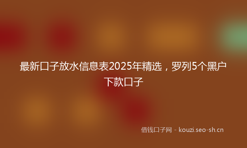 最新口子放水信息表2025年精选，罗列5个黑户下款口子