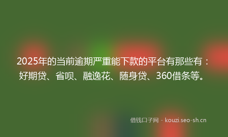 2025年的当前逾期严重能下款的平台有那些有：好期贷、省呗、融逸花、随身贷、360借条等。
