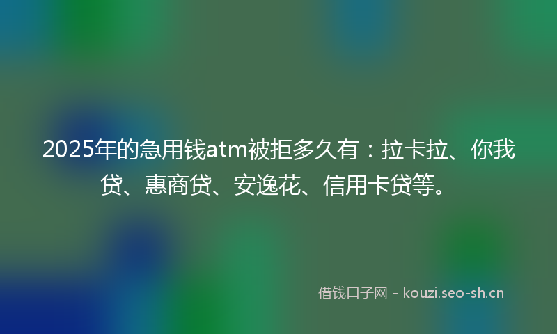 2025年的急用钱atm被拒多久有:拉卡拉、你我贷、惠商贷、安逸花、信用卡贷等。