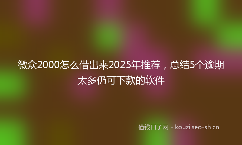 微众2000怎么借出来2025年推荐，总结5个逾期太多仍可下款的软件