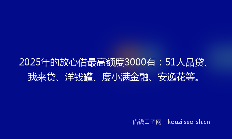 2025年的放心借最高额度3000有：51人品贷、我来贷、洋钱罐、度小满金融、安逸花等。