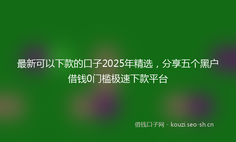 最新可以下款的口子2025年精选，分享五个黑户借钱0门槛极速下款平台