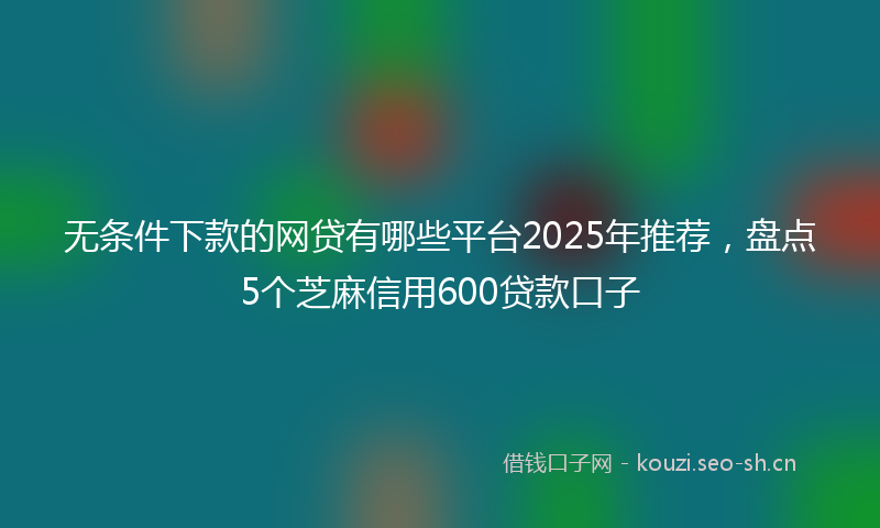 无条件下款的网贷有哪些平台2025年推荐，盘点5个芝麻信用600贷款口子