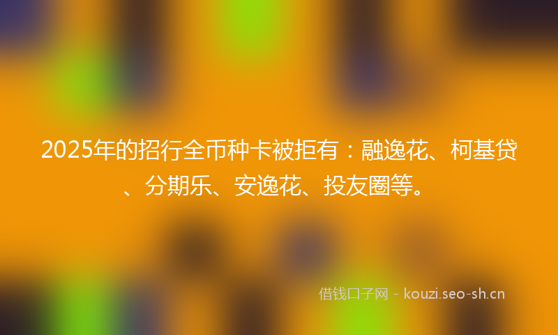 2025年的招行全币种卡被拒有：融逸花、柯基贷、分期乐、安逸花、投友圈等。