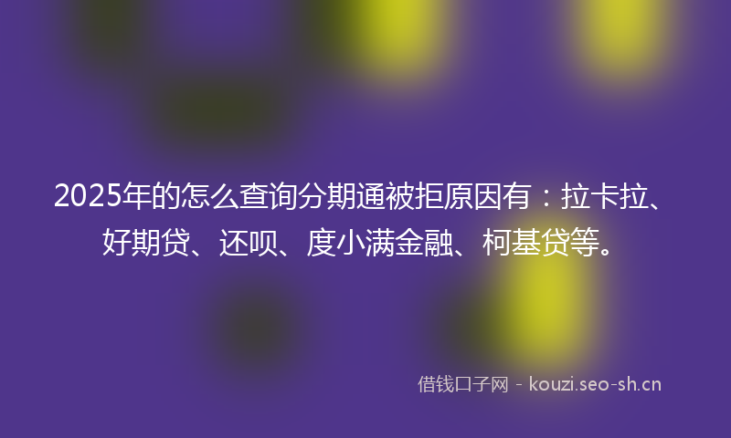 2025年的怎么查询分期通被拒原因有：拉卡拉、好期贷、还呗、度小满金融、柯基贷等。