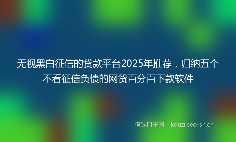 无视黑白征信的贷款平台2025年推荐，归纳五个不看征信负债的网贷百分百下款软件