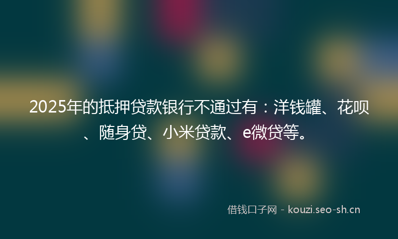 2025年的抵押贷款银行不通过有：洋钱罐、花呗、随身贷、小米贷款、e微贷等。