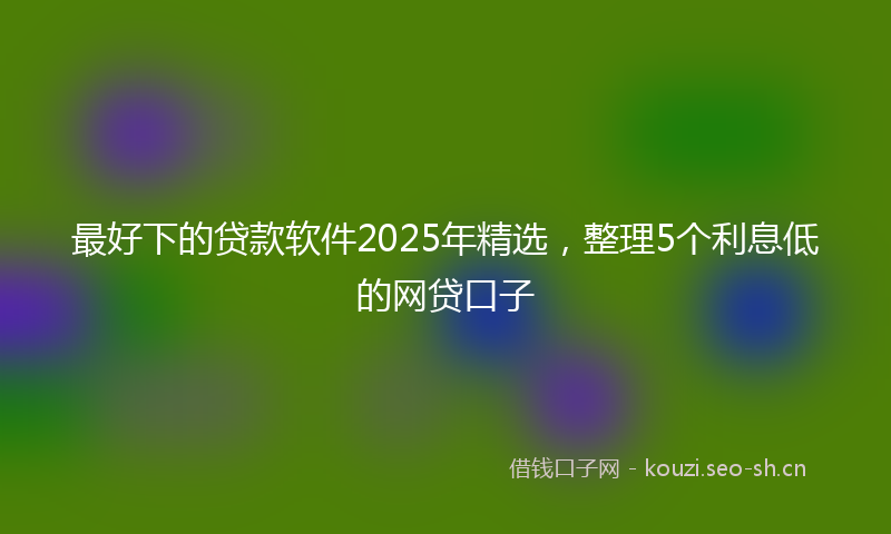 最好下的贷款软件2025年精选，整理5个利息低的网贷口子