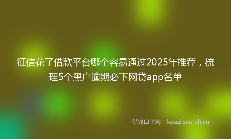 征信花了借款平台哪个容易通过2025年推荐，梳理5个黑户逾期必下网贷app名单