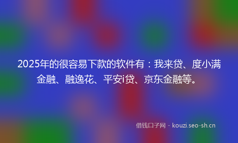 2025年的很容易下款的软件有：我来贷、度小满金融、融逸花、平安i贷、京东金融等。