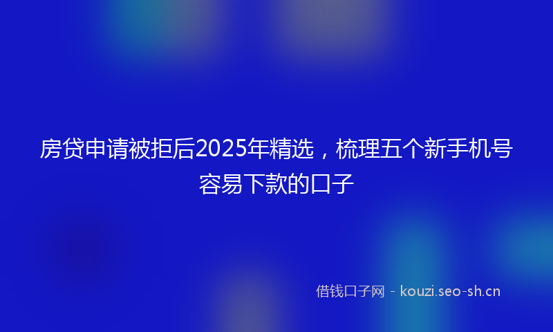 房贷申请被拒后2025年精选,梳理五个新手机号容易下款的口子