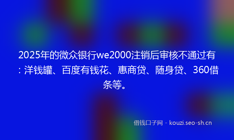 2025年的微众银行we2000注销后审核不通过有：洋钱罐、百度有钱花、惠商贷、随身贷、360借条等。