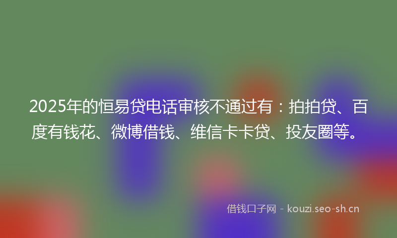 2025年的恒易贷电话审核不通过有：拍拍贷、百度有钱花、微博借钱、维信卡卡贷、投友圈等。