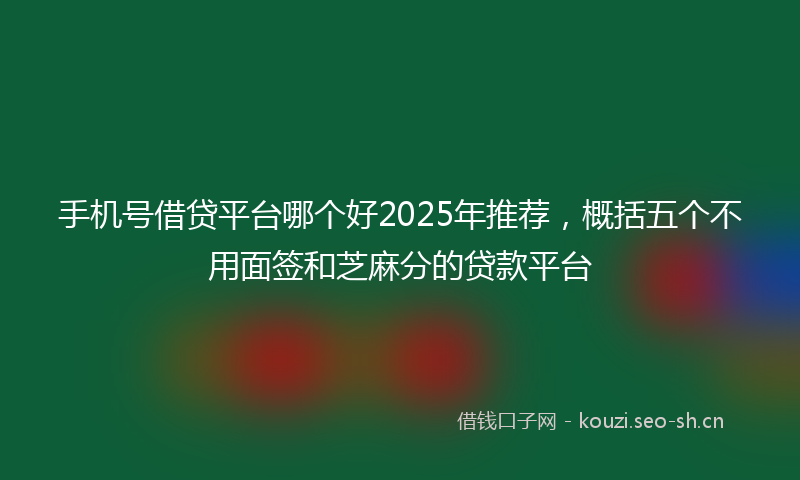 手机号借贷平台哪个好2025年推荐，概括五个不用面签和芝麻分的贷款平台