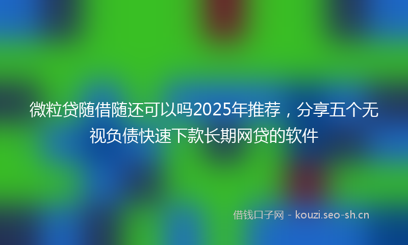 微粒贷随借随还可以吗2025年推荐，分享五个无视负债快速下款长期网贷的软件