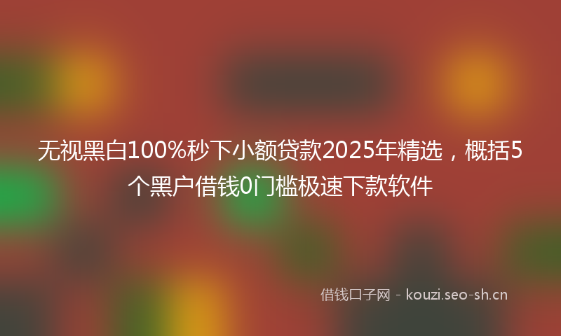 无视黑白100%秒下小额贷款2025年精选，概括5个黑户借钱0门槛极速下款软件