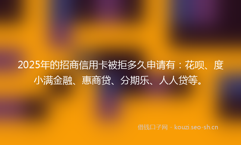 2025年的招商信用卡被拒多久申请有：花呗、度小满金融、惠商贷、分期乐、人人贷等。
