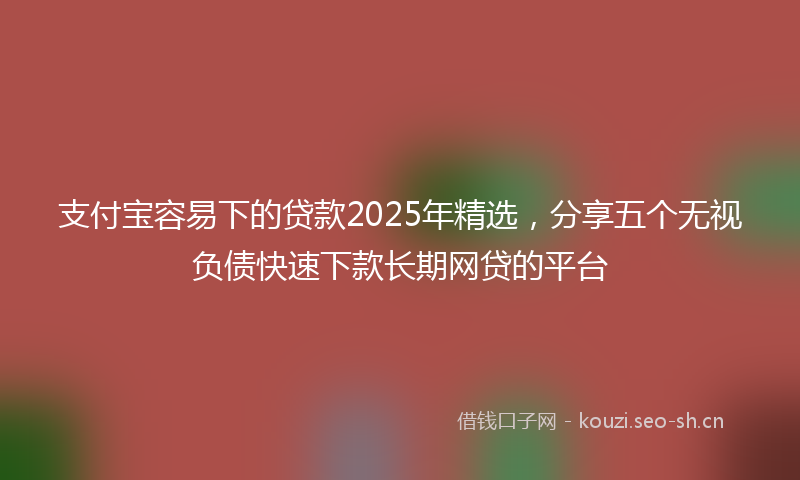 支付宝容易下的贷款2025年精选，分享五个无视负债快速下款长期网贷的平台