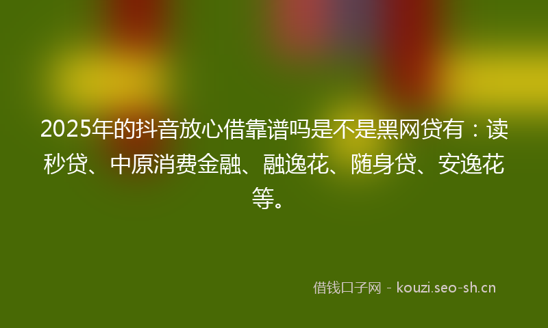 2025年的抖音放心借靠谱吗是不是黑网贷有:读秒贷、中原消费金融、融逸花、随身贷、安逸花等。